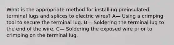 What is the appropriate method for installing preinsulated terminal lugs and splices to electric wires? A— Using a crimping tool to secure the terminal lug. B— Soldering the terminal lug to the end of the wire. C— Soldering the exposed wire prior to crimping on the terminal lug.