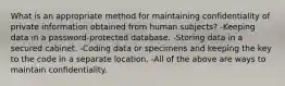 What is an appropriate method for maintaining confidentiality of private information obtained from human subjects? -Keeping data in a password-protected database. -Storing data in a secured cabinet. -Coding data or specimens and keeping the key to the code in a separate location. -All of the above are ways to maintain confidentiality.