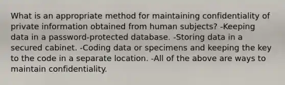 What is an appropriate method for maintaining confidentiality of private information obtained from human subjects? -Keeping data in a password-protected database. -Storing data in a secured cabinet. -Coding data or specimens and keeping the key to the code in a separate location. -All of the above are ways to maintain confidentiality.