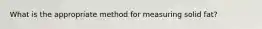 What is the appropriate method for measuring solid fat?