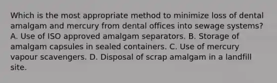 Which is the most appropriate method to minimize loss of dental amalgam and mercury from dental offices into sewage systems? A. Use of ISO approved amalgam separators. B. Storage of amalgam capsules in sealed containers. C. Use of mercury vapour scavengers. D. Disposal of scrap amalgam in a landfill site.