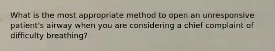 What is the most appropriate method to open an unresponsive patient's airway when you are considering a chief complaint of difficulty breathing?