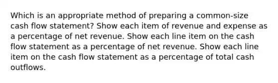 Which is an appropriate method of preparing a common-size cash flow statement? Show each item of revenue and expense as a percentage of net revenue. Show each line item on the cash flow statement as a percentage of net revenue. Show each line item on the cash flow statement as a percentage of total cash outflows.