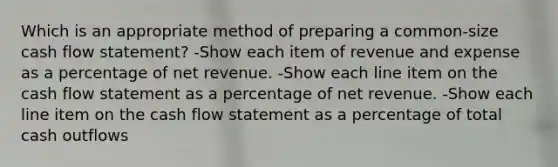 Which is an appropriate method of preparing a common-size cash flow statement? -Show each item of revenue and expense as a percentage of net revenue. -Show each line item on the cash flow statement as a percentage of net revenue. -Show each line item on the cash flow statement as a percentage of total cash outflows