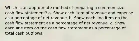 Which is an appropriate method of preparing a common-size cash flow statement? a. Show each item of revenue and expense as a percentage of net revenue. b. Show each line item on the cash flow statement as a percentage of net revenue. c. Show each line item on the cash flow statement as a percentage of total cash outflows.