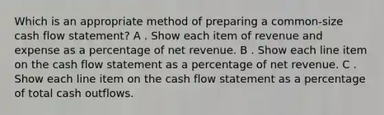 Which is an appropriate method of preparing a common-size cash flow statement? A . Show each item of revenue and expense as a percentage of net revenue. B . Show each line item on the cash flow statement as a percentage of net revenue. C . Show each line item on the cash flow statement as a percentage of total cash outflows.