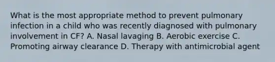 What is the most appropriate method to prevent pulmonary infection in a child who was recently diagnosed with pulmonary involvement in CF? A. Nasal lavaging B. Aerobic exercise C. Promoting airway clearance D. Therapy with antimicrobial agent