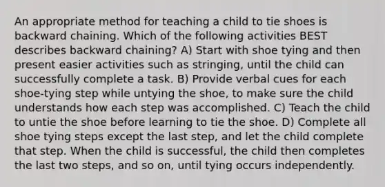 An appropriate method for teaching a child to tie shoes is backward chaining. Which of the following activities BEST describes backward chaining? A) Start with shoe tying and then present easier activities such as stringing, until the child can successfully complete a task. B) Provide verbal cues for each shoe-tying step while untying the shoe, to make sure the child understands how each step was accomplished. C) Teach the child to untie the shoe before learning to tie the shoe. D) Complete all shoe tying steps except the last step, and let the child complete that step. When the child is successful, the child then completes the last two steps, and so on, until tying occurs independently.