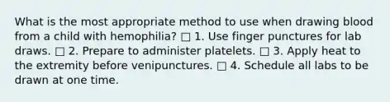 What is the most appropriate method to use when drawing blood from a child with hemophilia? □ 1. Use finger punctures for lab draws. □ 2. Prepare to administer platelets. □ 3. Apply heat to the extremity before venipunctures. □ 4. Schedule all labs to be drawn at one time.