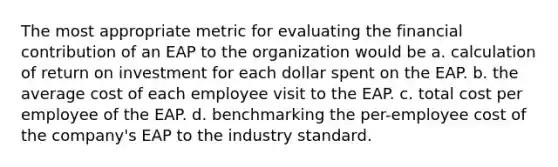 The most appropriate metric for evaluating the financial contribution of an EAP to the organization would be a. calculation of return on investment for each dollar spent on the EAP. b. the average cost of each employee visit to the EAP. c. total cost per employee of the EAP. d. benchmarking the per-employee cost of the company's EAP to the industry standard.