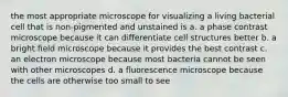 the most appropriate microscope for visualizing a living bacterial cell that is non-pigmented and unstained is a. a phase contrast microscope because it can differentiate cell structures better b. a bright field microscope because it provides the best contrast c. an electron microscope because most bacteria cannot be seen with other microscopes d. a fluorescence microscope because the cells are otherwise too small to see