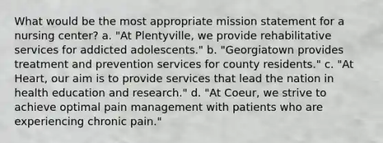 What would be the most appropriate mission statement for a nursing center? a. "At Plentyville, we provide rehabilitative services for addicted adolescents." b. "Georgiatown provides treatment and prevention services for county residents." c. "At Heart, our aim is to provide services that lead the nation in health education and research." d. "At Coeur, we strive to achieve optimal pain management with patients who are experiencing chronic pain."