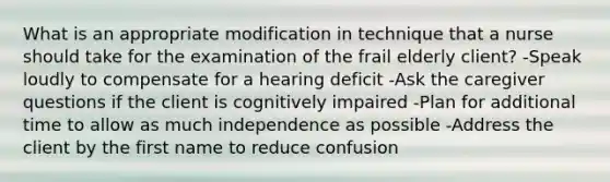 What is an appropriate modification in technique that a nurse should take for the examination of the frail elderly client? -Speak loudly to compensate for a hearing deficit -Ask the caregiver questions if the client is cognitively impaired -Plan for additional time to allow as much independence as possible -Address the client by the first name to reduce confusion