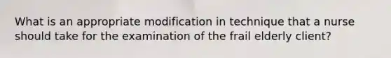 What is an appropriate modification in technique that a nurse should take for the examination of the frail elderly client?