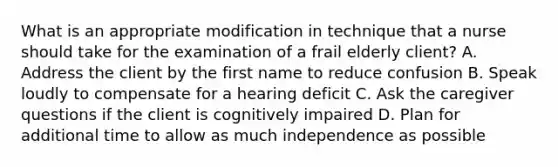 What is an appropriate modification in technique that a nurse should take for the examination of a frail elderly client? A. Address the client by the first name to reduce confusion B. Speak loudly to compensate for a hearing deficit C. Ask the caregiver questions if the client is cognitively impaired D. Plan for additional time to allow as much independence as possible