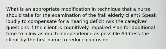 What is an appropriate modification in technique that a nurse should take for the examination of the frail elderly client? Speak loudly to compensate for a hearing deficit Ask the caregiver questions if the client is cognitively impaired Plan for additional time to allow as much independence as possible Address the client by the first name to reduce confusion