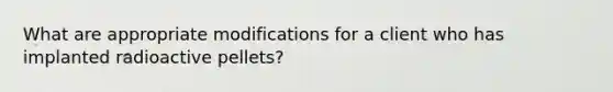 What are appropriate modifications for a client who has implanted radioactive pellets?