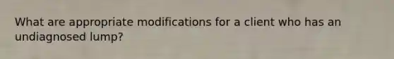 What are appropriate modifications for a client who has an undiagnosed lump?