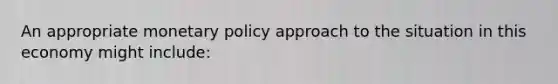 An appropriate <a href='https://www.questionai.com/knowledge/kEE0G7Llsx-monetary-policy' class='anchor-knowledge'>monetary policy</a> approach to the situation in this economy might include: