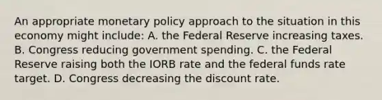 An appropriate monetary policy approach to the situation in this economy might include: A. the Federal Reserve increasing taxes. B. Congress reducing government spending. C. the Federal Reserve raising both the IORB rate and the federal funds rate target. D. Congress decreasing the discount rate.