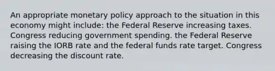 An appropriate monetary policy approach to the situation in this economy might include: the Federal Reserve increasing taxes. Congress reducing government spending. the Federal Reserve raising the IORB rate and the federal funds rate target. Congress decreasing the discount rate.