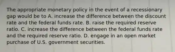 The appropriate <a href='https://www.questionai.com/knowledge/kEE0G7Llsx-monetary-policy' class='anchor-knowledge'>monetary policy</a> in the event of a recessionary gap would be to A. increase the difference between the discount rate and the federal funds rate. B. raise the required reserve ratio. C. increase the difference between the federal funds rate and the required reserve ratio. D. engage in an open market purchase of U.S. government securities.