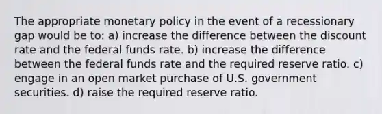 The appropriate monetary policy in the event of a recessionary gap would be to: a) increase the difference between the discount rate and the federal funds rate. b) increase the difference between the federal funds rate and the required reserve ratio. c) engage in an open market purchase of U.S. government securities. d) raise the required reserve ratio.