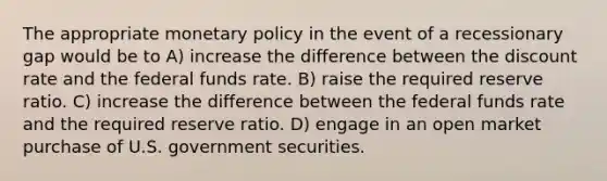 The appropriate <a href='https://www.questionai.com/knowledge/kEE0G7Llsx-monetary-policy' class='anchor-knowledge'>monetary policy</a> in the event of a recessionary gap would be to A) increase the difference between the discount rate and the federal funds rate. B) raise the required reserve ratio. C) increase the difference between the federal funds rate and the required reserve ratio. D) engage in an open market purchase of U.S. government securities.