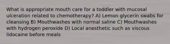 What is appropriate mouth care for a toddler with mucosal ulceration related to chemotherapy? A) Lemon glycerin swabs for cleansing B) Mouthwashes with normal saline C) Mouthwashes with hydrogen peroxide D) Local anesthetic such as viscous lidocaine before meals