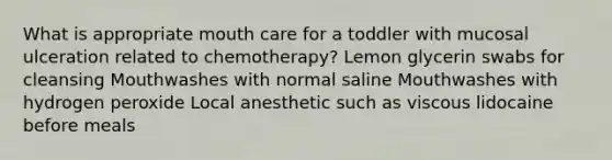 What is appropriate mouth care for a toddler with mucosal ulceration related to chemotherapy? Lemon glycerin swabs for cleansing Mouthwashes with normal saline Mouthwashes with hydrogen peroxide Local anesthetic such as viscous lidocaine before meals