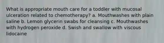 What is appropriate mouth care for a toddler with mucosal ulceration related to chemotherapy? a. Mouthwashes with plain saline b. Lemon glycerin swabs for cleansing c. Mouthwashes with hydrogen peroxide d. Swish and swallow with viscous lidocaine