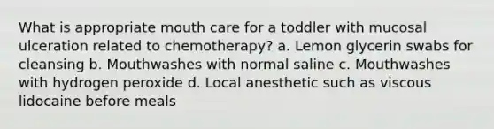 What is appropriate mouth care for a toddler with mucosal ulceration related to chemotherapy? a. Lemon glycerin swabs for cleansing b. Mouthwashes with normal saline c. Mouthwashes with hydrogen peroxide d. Local anesthetic such as viscous lidocaine before meals