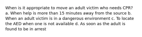 When is it appropriate to move an adult victim who needs CPR? a. When help is more than 15 minutes away from the source b. When an adult victim is in a dangerous environment c. To locate the AED when one is not available d. As soon as the adult is found to be in arrest