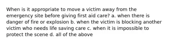 When is it appropriate to move a victim away from the emergency site before giving first aid care? a. when there is danger of fire or explosion b. when the victim is blocking another victim who needs life saving care c. when it is impossible to protect the scene d. all of the above