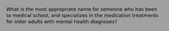 What is the most appropriate name for someone who has been to medical school, and specializes in the medication treatments for older adults with mental health diagnoses?