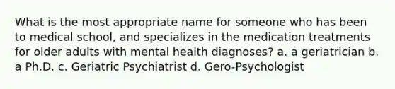 What is the most appropriate name for someone who has been to medical school, and specializes in the medication treatments for older adults with mental health diagnoses? a. a geriatrician b. a Ph.D. c. Geriatric Psychiatrist d. Gero-Psychologist