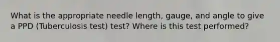 What is the appropriate needle length, gauge, and angle to give a PPD (Tuberculosis test) test? Where is this test performed?