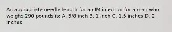 An appropriate needle length for an IM injection for a man who weighs 290 pounds is: A. 5/8 inch B. 1 inch C. 1.5 inches D. 2 inches