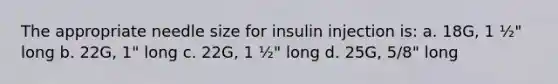 The appropriate needle size for insulin injection is: a. 18G, 1 ½" long b. 22G, 1" long c. 22G, 1 ½" long d. 25G, 5/8" long