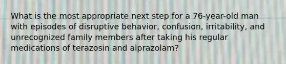 What is the most appropriate next step for a 76-year-old man with episodes of disruptive behavior, confusion, irritability, and unrecognized family members after taking his regular medications of terazosin and alprazolam?