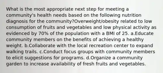 What is the most appropriate next step for meeting a community's health needs based on the following nutrition diagnosis for the community?Overweight/obesity related to low consumption of fruits and vegetables and low physical activity as evidenced by 70% of the population with a BMI of 25. a.Educate community members on the benefits of achieving a healthy weight. b.Collaborate with the local recreation center to expand walking trails. c.Conduct focus groups with community members to elicit suggestions for programs. d.Organize a community garden to increase availability of fresh fruits and vegetables.