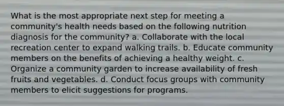 What is the most appropriate next step for meeting a community's health needs based on the following nutrition diagnosis for the community? a. Collaborate with the local recreation center to expand walking trails. b. Educate community members on the benefits of achieving a healthy weight. c. Organize a community garden to increase availability of fresh fruits and vegetables. d. Conduct focus groups with community members to elicit suggestions for programs.