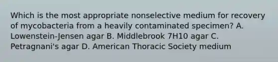 Which is the most appropriate nonselective medium for recovery of mycobacteria from a heavily contaminated specimen? A. Lowenstein-Jensen agar B. Middlebrook 7H10 agar C. Petragnani's agar D. American Thoracic Society medium