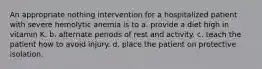 An appropriate nothing intervention for a hospitalized patient with severe hemolytic anemia is to a. provide a diet high in vitamin K. b. alternate periods of rest and activity. c. teach the patient how to avoid injury. d. place the patient on protective isolation.