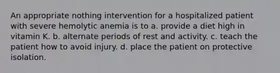 An appropriate nothing intervention for a hospitalized patient with severe hemolytic anemia is to a. provide a diet high in vitamin K. b. alternate periods of rest and activity. c. teach the patient how to avoid injury. d. place the patient on protective isolation.