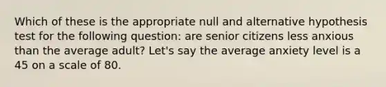 Which of these is the appropriate null and alternative hypothesis test for the following question: are senior citizens less anxious than the average adult? Let's say the average anxiety level is a 45 on a scale of 80.