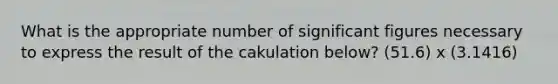 What is the appropriate number of significant figures necessary to express the result of the cakulation below? (51.6) x (3.1416)