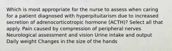 Which is most appropriate for the nurse to assess when caring for a patient diagnosed with hyperpituitarism due to increased secretion of adrenocorticotropic hormone (ACTH)? Select all that apply. Pain caused by compression of peripheral nerves Neurological assessment and vision Urine intake and output Daily weight Changes in the size of the hands