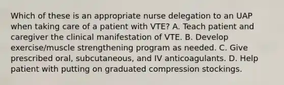 Which of these is an appropriate nurse delegation to an UAP when taking care of a patient with VTE? A. Teach patient and caregiver the clinical manifestation of VTE. B. Develop exercise/muscle strengthening program as needed. C. Give prescribed oral, subcutaneous, and IV anticoagulants. D. Help patient with putting on graduated compression stockings.