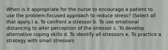 When is it appropriate for the nurse to encourage a patient to use the problem-focused approach to reduce stress? (Select all that apply.) a. To confront a stressor b. To use emotional distancing to alter perception of the stressor c. To develop alternative coping skills d. To identify all stressors e. To practice a strategy with small stressors